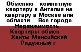 Обменяю 3 комнатную квартиру в Анталии на квартиру в Москве или области  - Все города Недвижимость » Квартиры обмен   . Ханты-Мансийский,Радужный г.